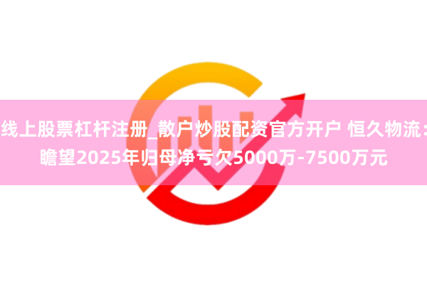 线上股票杠杆注册_散户炒股配资官方开户 恒久物流：瞻望2025年归母净亏欠5000万-7500万元