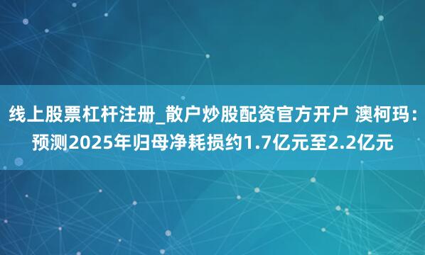 线上股票杠杆注册_散户炒股配资官方开户 澳柯玛：预测2025年归母净耗损约1.7亿元至2.2亿元