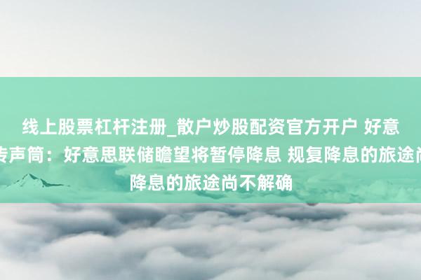 线上股票杠杆注册_散户炒股配资官方开户 好意思联储传声筒：好意思联储瞻望将暂停降息 规复降息的旅途尚不解确