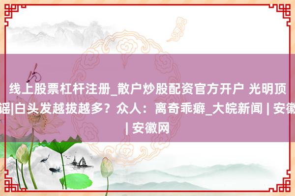 线上股票杠杆注册_散户炒股配资官方开户 ﻿光明顶辟谣|白头发越拔越多？众人：离奇乖癖_大皖新闻 | 安徽网
