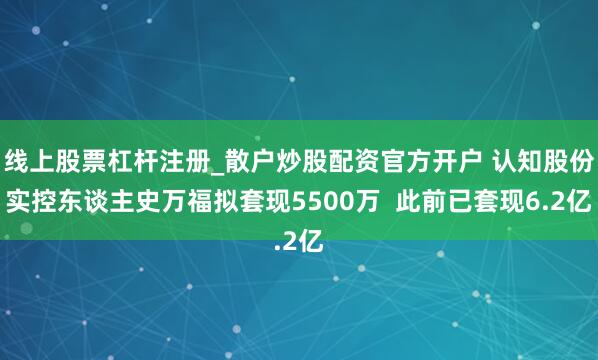 线上股票杠杆注册_散户炒股配资官方开户 认知股份实控东谈主史万福拟套现5500万  此前已套现6.2亿