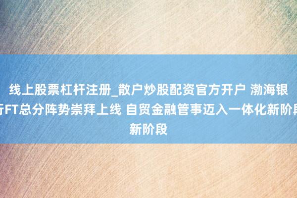 线上股票杠杆注册_散户炒股配资官方开户 渤海银行FT总分阵势崇拜上线 自贸金融管事迈入一体化新阶段